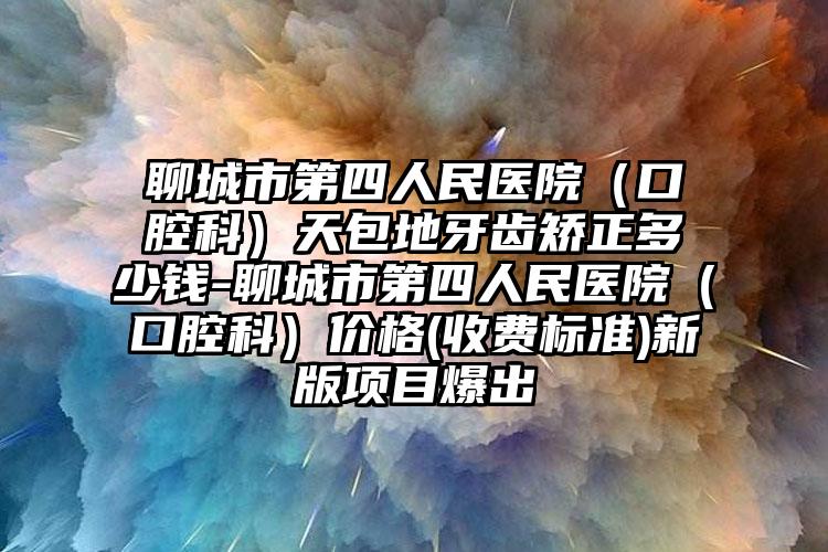 聊城市第四人民医院(口腔科)天包地牙齿矫正多少钱-聊城市第四人民医院(口腔科)价格(收费标准)新版项目爆出