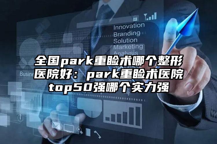 全国park重睑术哪个整形医院好：park重睑术医院top50强哪个实力强