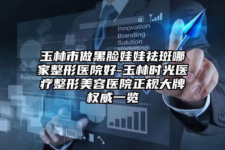 玉林市做黑脸娃娃祛斑哪家整形医院好-玉林时光医疗整形美容医院正规大牌权威一览