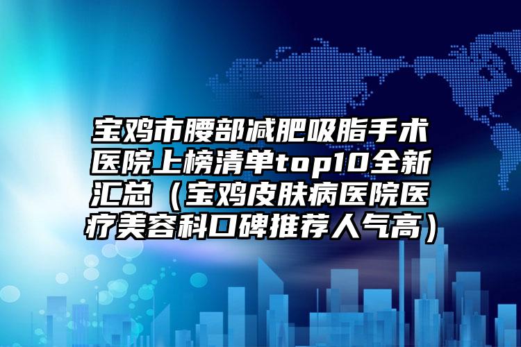 宝鸡市腰部减肥吸脂手术医院上榜清单top10全新汇总（宝鸡皮肤病医院医疗美容科口碑推荐人气高）