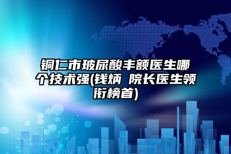 铜仁市玻尿酸丰额医生哪个技术强(钱炳燊院长医生领衔榜首)