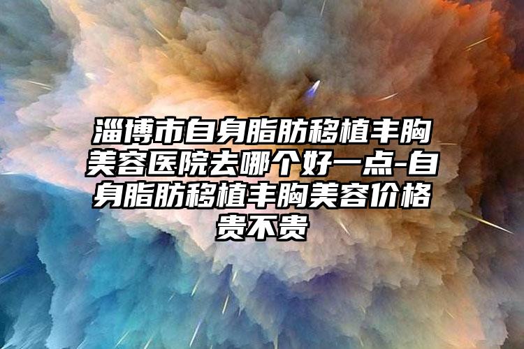 淄博市自身脂肪移植丰胸美容医院去哪个好一点-自身脂肪移植丰胸美容价格贵不贵