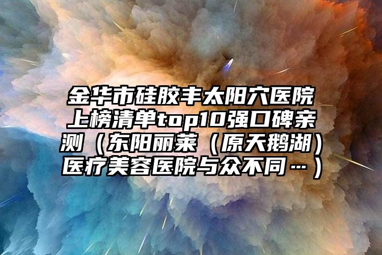金华市硅胶丰太阳穴医院上榜清单top10强口碑亲测（东阳丽莱（原天鹅湖）医疗美容医院与众不同…）