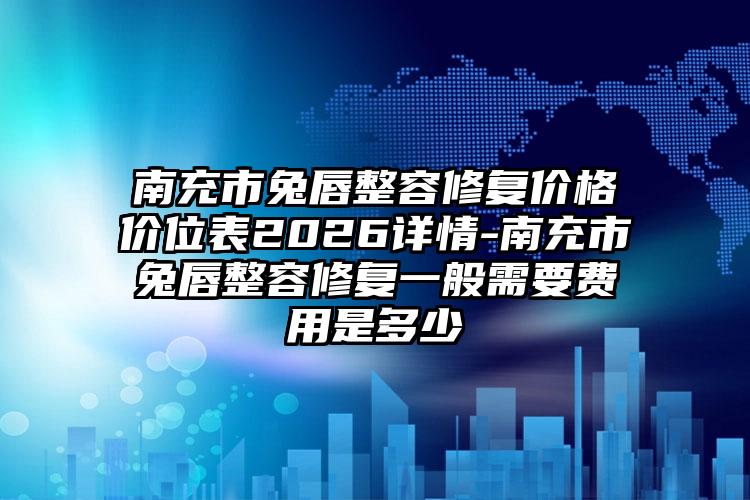 南充市兔唇整容修复价格价位表2026详情-南充市兔唇整容修复一般需要费用是多少