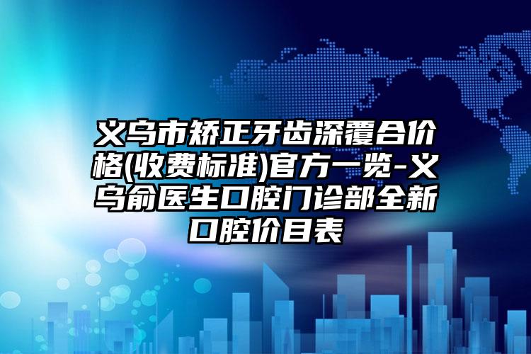 义乌市矫正牙齿深覆合价格(收费标准)官方一览-义乌俞医生口腔门诊部全新口腔价目表