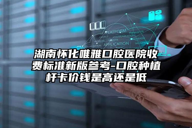 湖南怀化唯雅口腔医院收费标准新版参考-口腔种植杆卡价钱是高还是低
