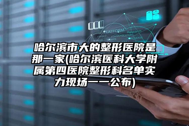 哈尔滨市大的整形医院是那一家(哈尔滨医科大学附属第四医院整形科名单实力现场一一公布)