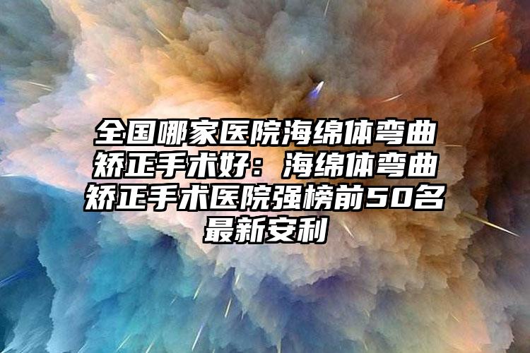 全国哪家医院海绵体弯曲矫正手术好：海绵体弯曲矫正手术医院强榜前50名最新安利