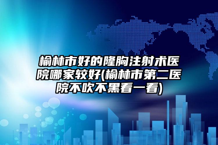 榆林市好的隆胸注射术医院哪家较好(榆林市第二医院不吹不黑看一看)