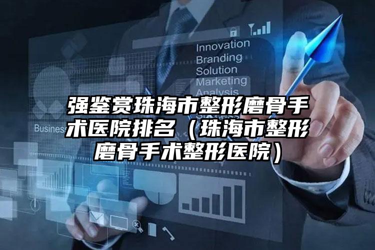 强鉴赏珠海市整形磨骨手术医院排名(珠海市整形磨骨手术整形医院)
