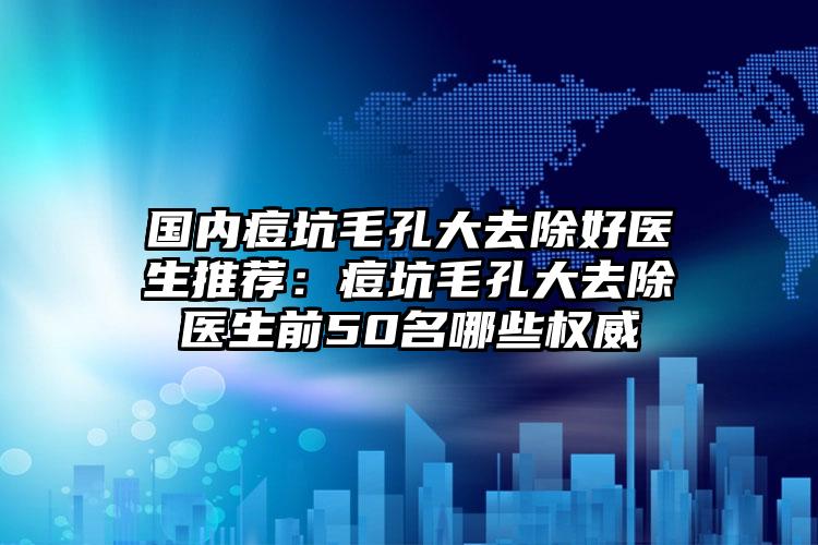 国内痘坑毛孔大去除好医生推荐:痘坑毛孔大去除医生前50名哪些权威