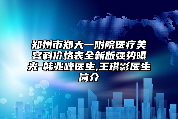 郑州市郑大一附院医疗美容科价格表全新版强势曝光-韩兆峰医生,王琪影医生简介