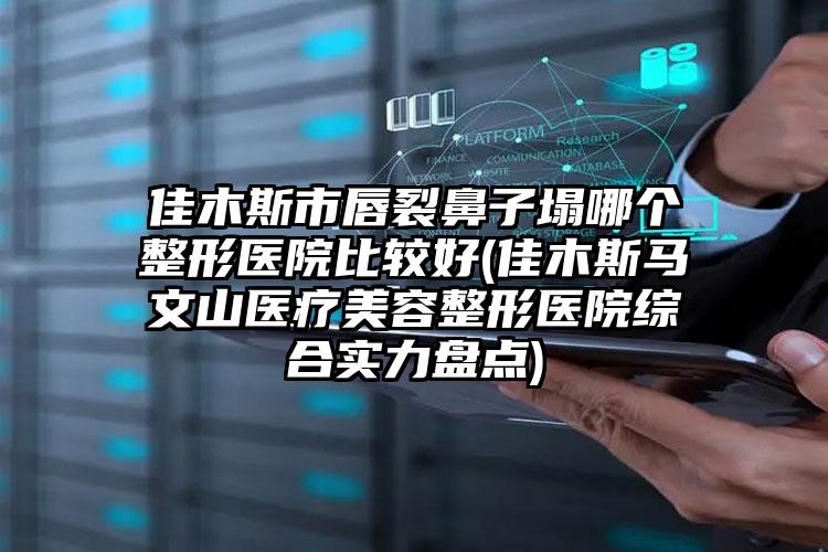 佳木斯市唇裂鼻子塌哪个整形医院比较好(佳木斯马文山医疗美容整形医院综合实力盘点)