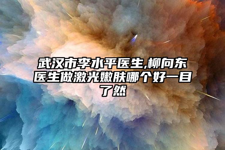 武汉市李水平医生,柳向东医生做激光嫩肤哪个好一目了然