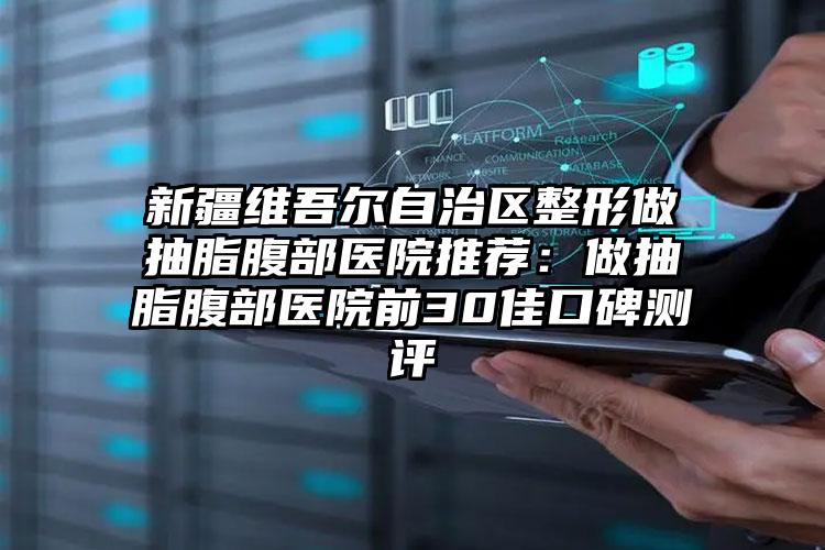 新疆维吾尔自治区整形做抽脂腹部医院推荐：做抽脂腹部医院前30佳口碑测评