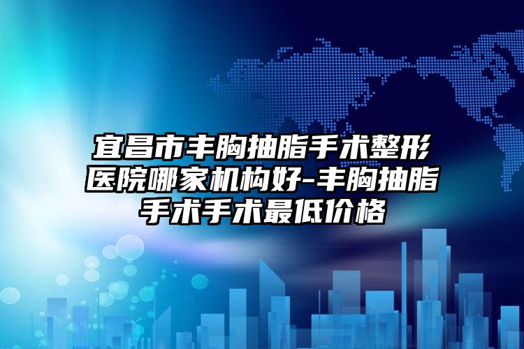 宜昌市丰胸抽脂手术整形医院哪家机构好-丰胸抽脂手术手术最低价格