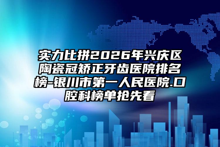 实力比拼2026年兴庆区陶瓷冠矫正牙齿医院排名榜-银川市第一人民医院.口腔科榜单抢先看