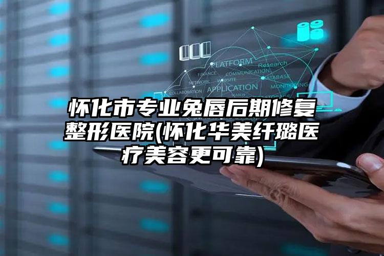 怀化市专业兔唇后期修复整形医院(怀化华美纤璐医疗美容更可靠)