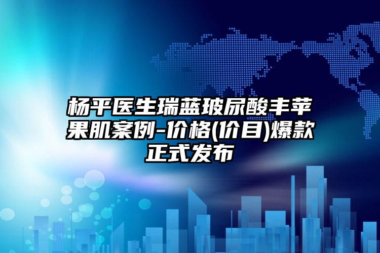 杨平医生瑞蓝玻尿酸丰苹果肌案例-价格(价目)爆款正式发布