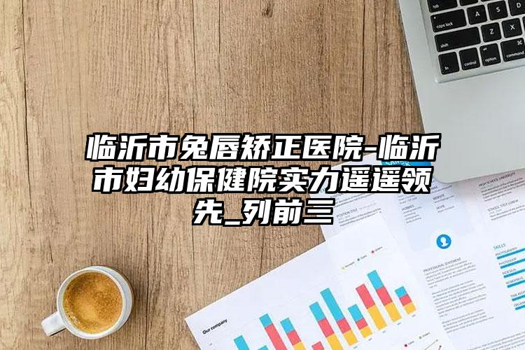 临沂市兔唇矫正医院-临沂市妇幼保健院实力遥遥领先_列前三