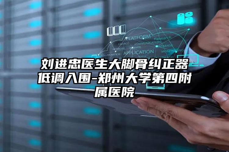 刘进忠医生大脚骨纠正器低调入围-郑州大学第四附属医院