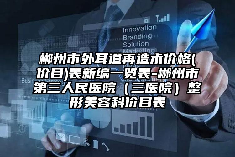 郴州市外耳道再造术价格(价目)表新编一览表-郴州市第三人民医院(三医院)整形美容科价目表