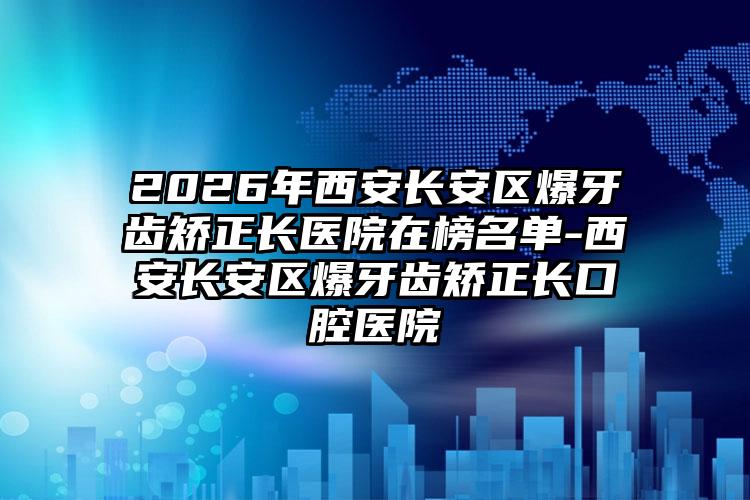 2026年西安长安区爆牙齿矫正长医院在榜名单-西安长安区爆牙齿矫正长口腔医院