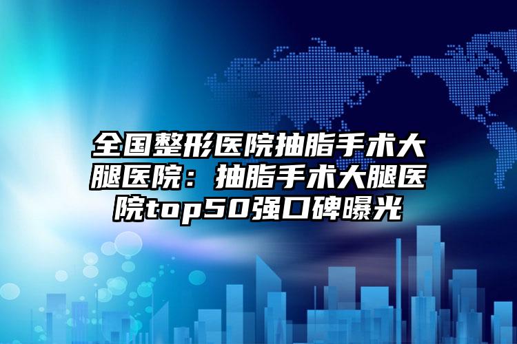全国整形医院抽脂手术大腿医院:抽脂手术大腿医院top50强口碑曝光