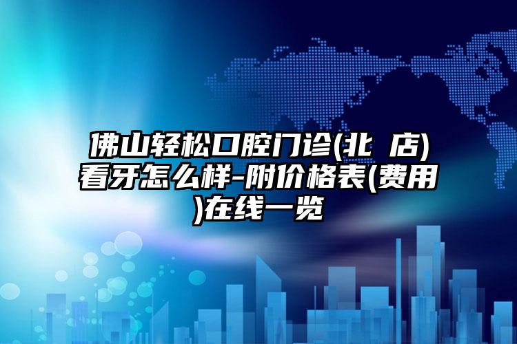 佛山轻松口腔门诊(北滘店)看牙怎么样-附价格表(费用)在线一览