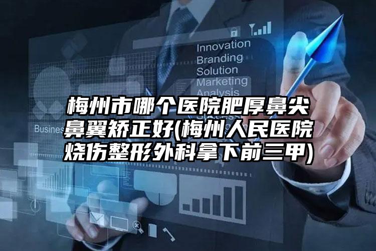梅州市哪个医院肥厚鼻尖鼻翼矫正好(梅州人民医院烧伤整形外科拿下前三甲)