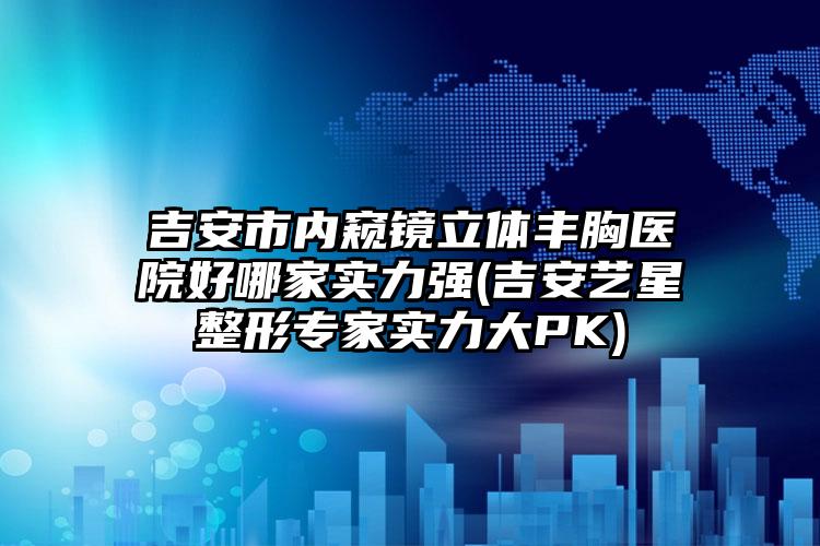 吉安市内窥镜立体丰胸医院好哪家实力强(吉安艺星整形专家实力大PK)
