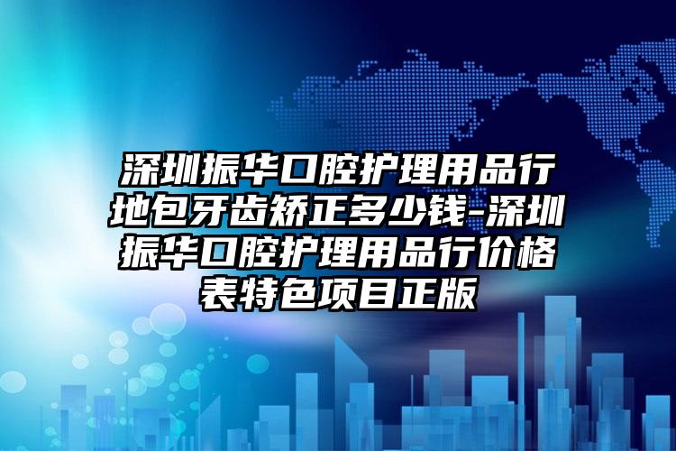 深圳振华口腔护理用品行地包牙齿矫正多少钱-深圳振华口腔护理用品行价格表特色项目正版