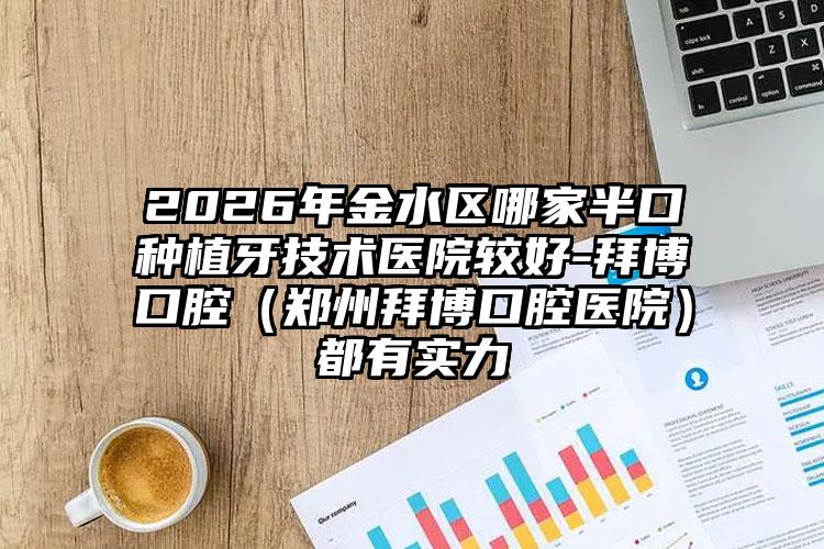 2026年金水区哪家半口种植牙技术医院较好-拜博口腔(郑州拜博口腔医院)都有实力