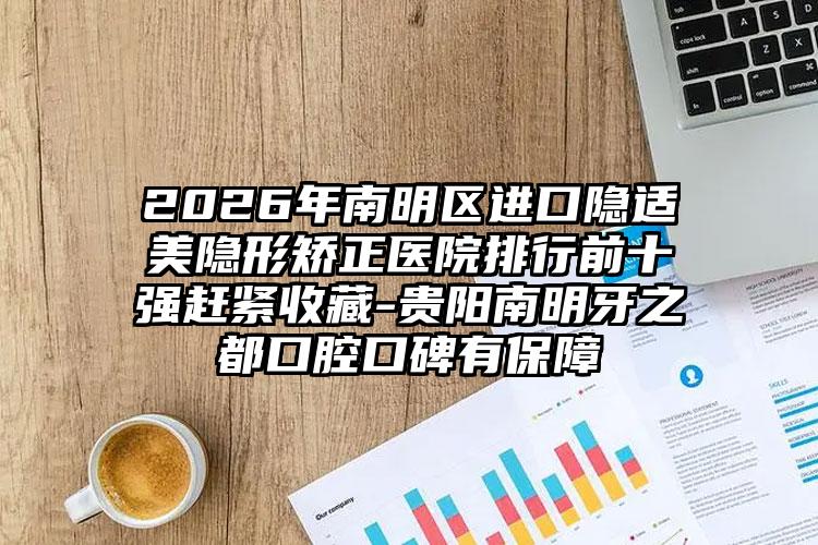 2026年南明区进口隐适美隐形矫正医院排行前十强赶紧收藏-贵阳南明牙之都口腔口碑有保障