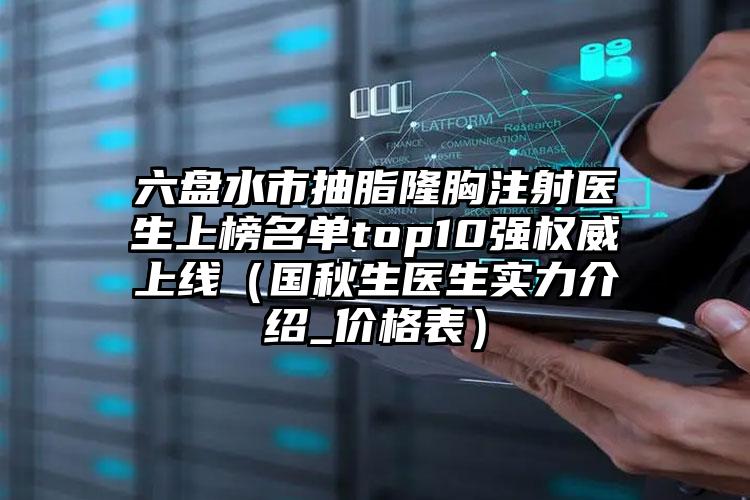 六盘水市抽脂隆胸注射医生上榜名单top10强权威上线(国秋生医生实力介绍_价格表)