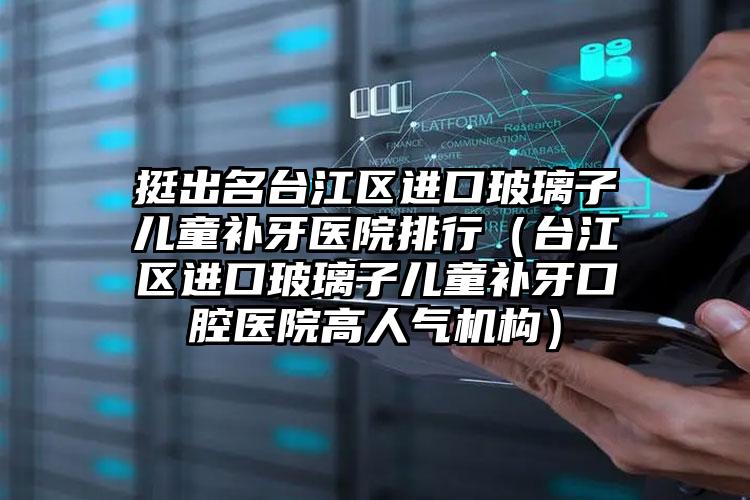 挺出名台江区进口玻璃子儿童补牙医院排行(台江区进口玻璃子儿童补牙口腔医院高人气机构)