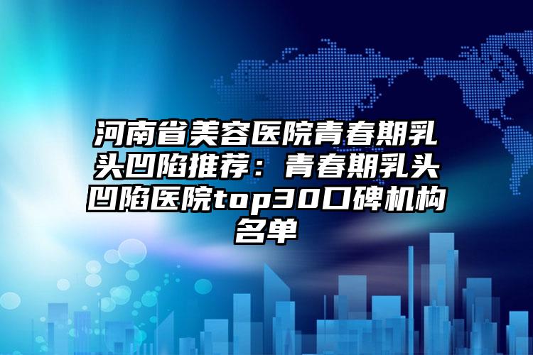 河南省美容医院青春期乳头凹陷推荐:青春期乳头凹陷医院top30口碑机构名单