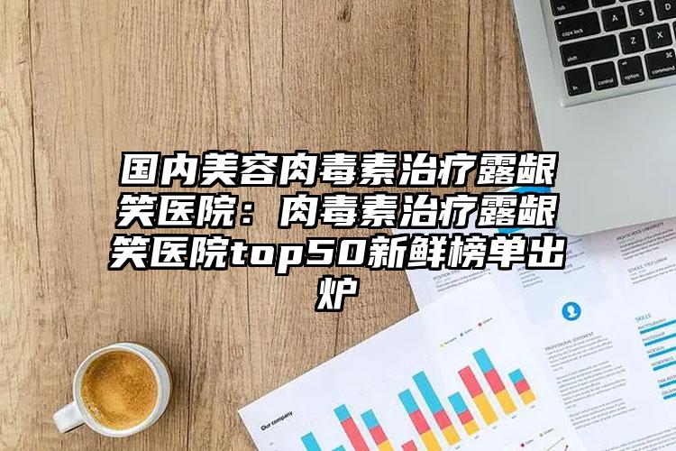 国内美容肉毒素治疗露龈笑医院：肉毒素治疗露龈笑医院top50新鲜榜单出炉