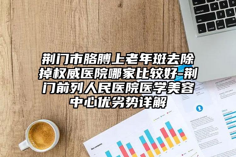 荆门市胳膊上老年斑去除掉权威医院哪家比较好-荆门前列人民医院医学美容中心优劣势详解