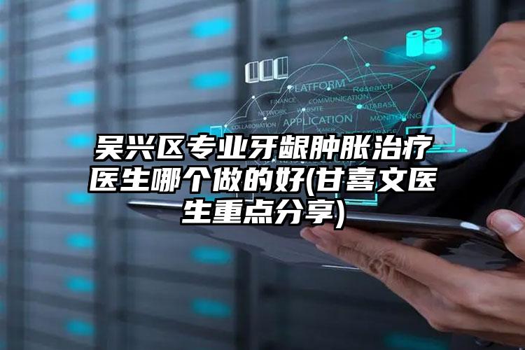 吴兴区专业牙龈肿胀治疗医生哪个做的好(甘喜文医生重点分享)