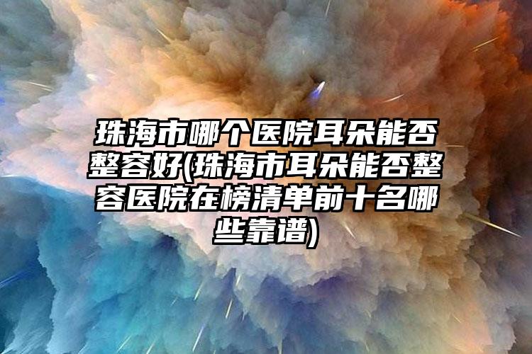 珠海市哪个医院耳朵能否整容好(珠海市耳朵能否整容医院在榜清单前十名哪些靠谱)
