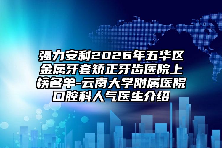 强力安利2026年五华区金属牙套矫正牙齿医院上榜名单-云南大学附属医院口腔科人气医生介绍