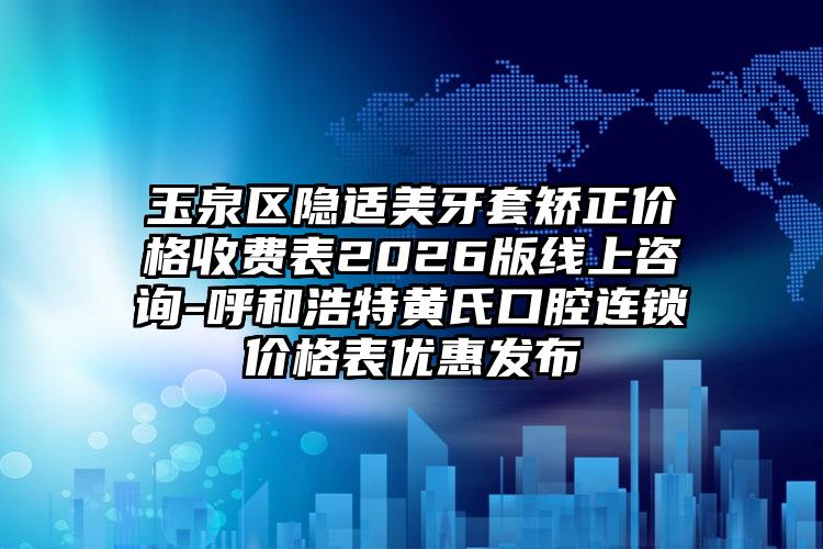 玉泉区隐适美牙套矫正价格收费表2026版线上咨询-呼和浩特黄氏口腔连锁价格表优惠发布