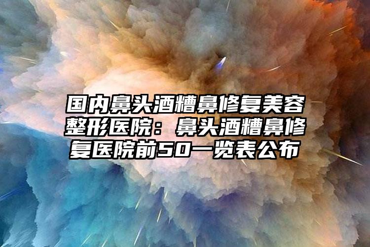 国内鼻头酒糟鼻修复美容整形医院：鼻头酒糟鼻修复医院前50一览表公布