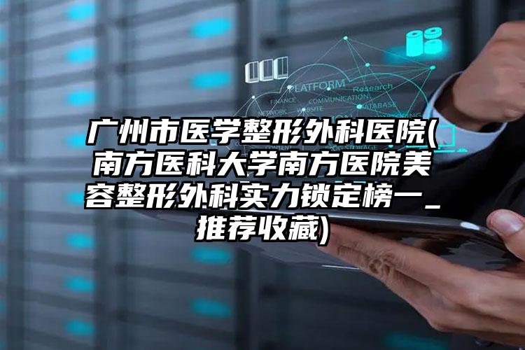 广州市医学整形外科医院(南方医科大学南方医院美容整形外科实力锁定榜一_推荐收藏)