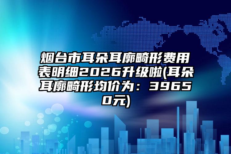 烟台市耳朵耳廓畸形费用表明细2026升级啦(耳朵耳廓畸形均价为：39650元)