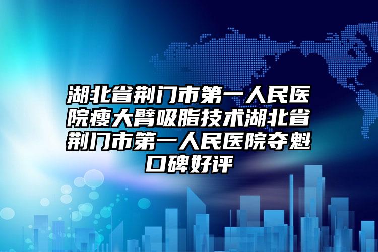 湖北省荆门市第一人民医院瘦大臂吸脂技术湖北省荆门市第一人民医院夺魁口碑好评