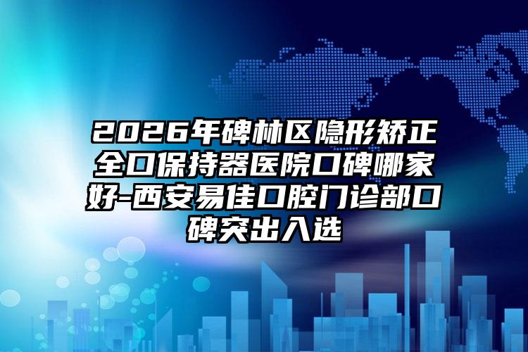 2026年碑林区隐形矫正全口保持器医院口碑哪家好-西安易佳口腔门诊部口碑突出入选
