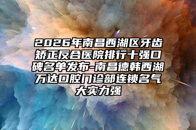 2026年南昌西湖区牙齿矫正反合医院排行十强口碑名单发布-南昌德韩西湖万达口腔门诊部连锁名气大实力强