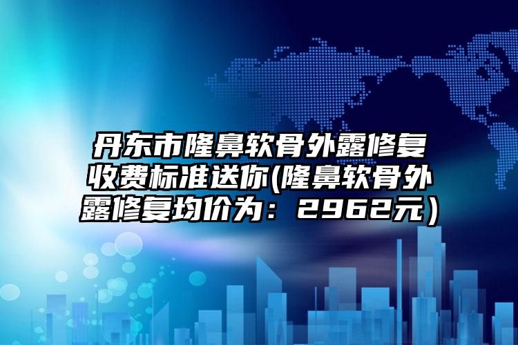 丹东市隆鼻软骨外露修复收费标准送你(隆鼻软骨外露修复均价为：2962元）